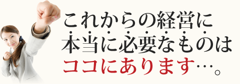 これからの経営に本当に必要なものはココにあります。
